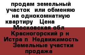 продам земельный участок  или обменяю на однокомнатную квартиру › Цена ­ 3 800 - Московская обл., Красногорский р-н, Истра п. Недвижимость » Земельные участки продажа   